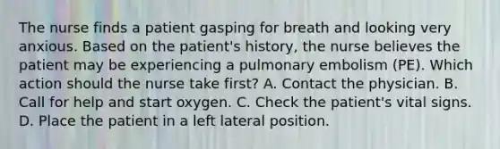 The nurse finds a patient gasping for breath and looking very anxious. Based on the patient's history, the nurse believes the patient may be experiencing a pulmonary embolism (PE). Which action should the nurse take first? A. Contact the physician. B. Call for help and start oxygen. C. Check the patient's vital signs. D. Place the patient in a left lateral position.