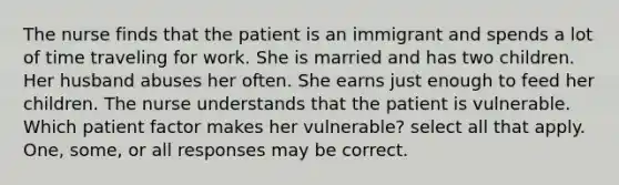 The nurse finds that the patient is an immigrant and spends a lot of time traveling for work. She is married and has two children. Her husband abuses her often. She earns just enough to feed her children. The nurse understands that the patient is vulnerable. Which patient factor makes her vulnerable? select all that apply. One, some, or all responses may be correct.