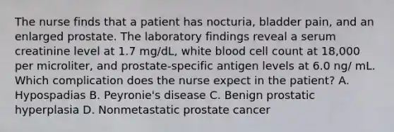 The nurse finds that a patient has nocturia, bladder pain, and an enlarged prostate. The laboratory findings reveal a serum creatinine level at 1.7 mg/dL, white blood cell count at 18,000 per microliter, and prostate-specific antigen levels at 6.0 ng/ mL. Which complication does the nurse expect in the patient? A. Hypospadias B. Peyronie's disease C. Benign prostatic hyperplasia D. Nonmetastatic prostate cancer