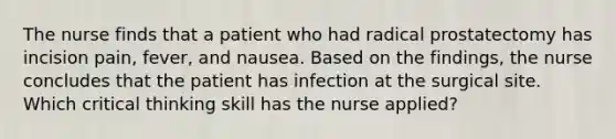 The nurse finds that a patient who had radical prostatectomy has incision pain, fever, and nausea. Based on the findings, the nurse concludes that the patient has infection at the surgical site. Which critical thinking skill has the nurse applied?