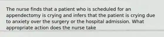 The nurse finds that a patient who is scheduled for an appendectomy is crying and infers that the patient is crying due to anxiety over the surgery or the hospital admission. What appropriate action does the nurse take