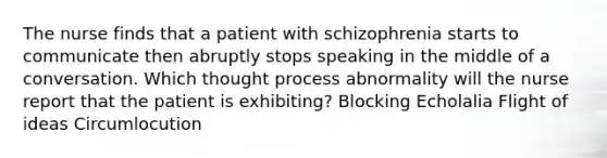 The nurse finds that a patient with schizophrenia starts to communicate then abruptly stops speaking in the middle of a conversation. Which thought process abnormality will the nurse report that the patient is exhibiting? Blocking Echolalia Flight of ideas Circumlocution