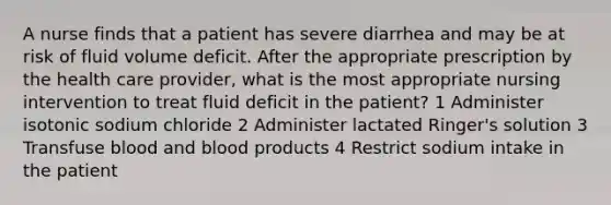 A nurse finds that a patient has severe diarrhea and may be at risk of fluid volume deficit. After the appropriate prescription by the health care provider, what is the most appropriate nursing intervention to treat fluid deficit in the patient? 1 Administer isotonic sodium chloride 2 Administer lactated Ringer's solution 3 Transfuse blood and blood products 4 Restrict sodium intake in the patient