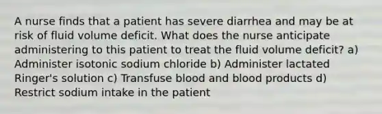 A nurse finds that a patient has severe diarrhea and may be at risk of fluid volume deficit. What does the nurse anticipate administering to this patient to treat the fluid volume deficit? a) Administer isotonic sodium chloride b) Administer lactated Ringer's solution c) Transfuse blood and blood products d) Restrict sodium intake in the patient