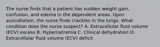 The nurse finds that a patient has sudden weight gain, confusion, and edema in the dependent areas. Upon auscultation, the nurse finds crackles in the lungs. What condition does the nurse suspect? A. Extracellular fluid volume (ECV) excess B. Hypernatremia C. Clinical dehydration D. Extracellular fluid volume (ECV) deficit