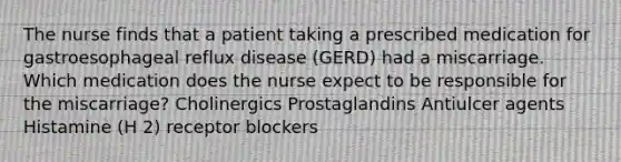 The nurse finds that a patient taking a prescribed medication for gastroesophageal reflux disease (GERD) had a miscarriage. Which medication does the nurse expect to be responsible for the miscarriage? Cholinergics Prostaglandins Antiulcer agents Histamine (H 2) receptor blockers