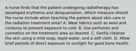 A nurse finds that the patient undergoing radiotherapy has developed erythema and desquamation. Which measure should the nurse include when teaching the patient about skin care in the radiation treatment area? A. Wear fabrics such as wool and corduroy to prevent exposure to cold. B. Use perfumes and cosmetics on the treatment area as desired. C. Gently cleanse the skin using a mild soap, tepid water, and a soft cloth. D. Allow brief periods of direct exposure to sunlight for good bone health.