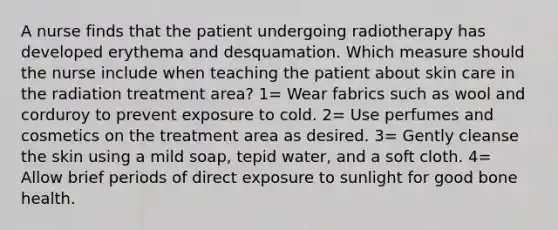 A nurse finds that the patient undergoing radiotherapy has developed erythema and desquamation. Which measure should the nurse include when teaching the patient about skin care in the radiation treatment area? 1= Wear fabrics such as wool and corduroy to prevent exposure to cold. 2= Use perfumes and cosmetics on the treatment area as desired. 3= Gently cleanse the skin using a mild soap, tepid water, and a soft cloth. 4= Allow brief periods of direct exposure to sunlight for good bone health.