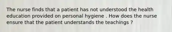 The nurse finds that a patient has not understood the health education provided on personal hygiene . How does the nurse ensure that the patient understands the teachings ?