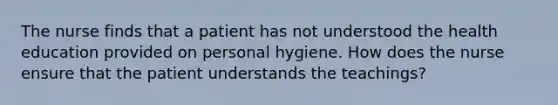 The nurse finds that a patient has not understood the health education provided on personal hygiene. How does the nurse ensure that the patient understands the teachings?