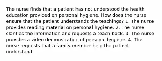 The nurse finds that a patient has not understood the health education provided on personal hygiene. How does the nurse ensure that the patient understands the teachings? 1. The nurse provides reading material on personal hygiene. 2. The nurse clarifies the information and requests a teach-back. 3. The nurse provides a video demonstration of personal hygiene. 4. The nurse requests that a family member help the patient understand.