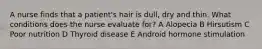 A nurse finds that a patient's hair is dull, dry and thin. What conditions does the nurse evaluate for? A Alopecia B Hirsutism C Poor nutrition D Thyroid disease E Android hormone stimulation