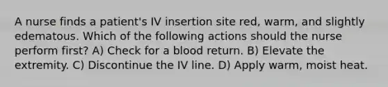 A nurse finds a patient's IV insertion site red, warm, and slightly edematous. Which of the following actions should the nurse perform first? A) Check for a blood return. B) Elevate the extremity. C) Discontinue the IV line. D) Apply warm, moist heat.