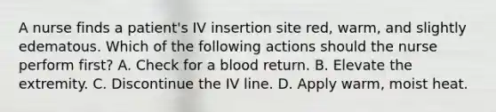 A nurse finds a patient's IV insertion site red, warm, and slightly edematous. Which of the following actions should the nurse perform first? A. Check for a blood return. B. Elevate the extremity. C. Discontinue the IV line. D. Apply warm, moist heat.