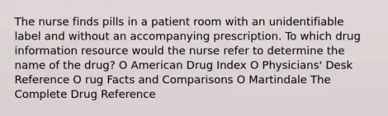 The nurse finds pills in a patient room with an unidentifiable label and without an accompanying prescription. To which drug information resource would the nurse refer to determine the name of the drug? O American Drug Index O Physicians' Desk Reference O rug Facts and Comparisons O Martindale The Complete Drug Reference