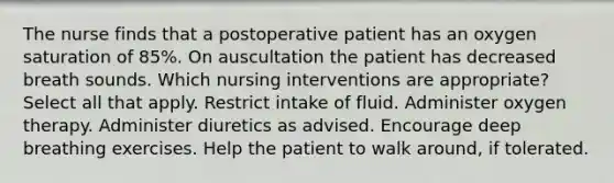 The nurse finds that a postoperative patient has an oxygen saturation of 85%. On auscultation the patient has decreased breath sounds. Which nursing interventions are appropriate? Select all that apply. Restrict intake of fluid. Administer oxygen therapy. Administer diuretics as advised. Encourage deep breathing exercises. Help the patient to walk around, if tolerated.