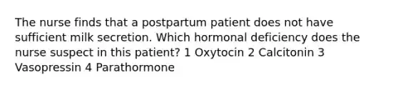 The nurse finds that a postpartum patient does not have sufficient milk secretion. Which hormonal deficiency does the nurse suspect in this patient? 1 Oxytocin 2 Calcitonin 3 Vasopressin 4 Parathormone