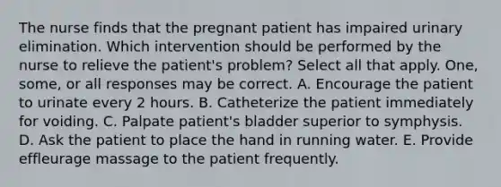 The nurse finds that the pregnant patient has impaired urinary elimination. Which intervention should be performed by the nurse to relieve the patient's problem? Select all that apply. One, some, or all responses may be correct. A. Encourage the patient to urinate every 2 hours. B. Catheterize the patient immediately for voiding. C. Palpate patient's bladder superior to symphysis. D. Ask the patient to place the hand in running water. E. Provide effleurage massage to the patient frequently.