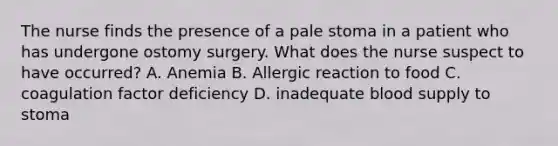 The nurse finds the presence of a pale stoma in a patient who has undergone ostomy surgery. What does the nurse suspect to have occurred? A. Anemia B. Allergic reaction to food C. coagulation factor deficiency D. inadequate blood supply to stoma