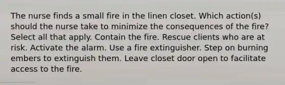 The nurse finds a small fire in the linen closet. Which action(s) should the nurse take to minimize the consequences of the fire? Select all that apply. Contain the fire. Rescue clients who are at risk. Activate the alarm. Use a fire extinguisher. Step on burning embers to extinguish them. Leave closet door open to facilitate access to the fire.