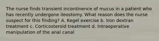 The nurse finds transient incontinence of mucus in a patient who has recently undergone ileostomy. What reason does the nurse suspect for this finding? A. Kegel exercise b. Iron dextran treatment c. Corticosteroid treatment d. Intraoperative manipulation of the anal canal