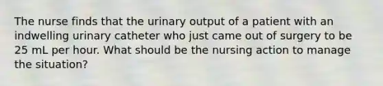 The nurse finds that the urinary output of a patient with an indwelling urinary catheter who just came out of surgery to be 25 mL per hour. What should be the nursing action to manage the situation?