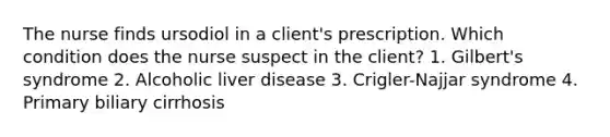 The nurse finds ursodiol in a client's prescription. Which condition does the nurse suspect in the client? 1. Gilbert's syndrome 2. Alcoholic liver disease 3. Crigler-Najjar syndrome 4. Primary biliary cirrhosis