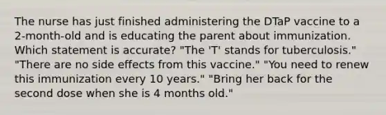 The nurse has just finished administering the DTaP vaccine to a 2-month-old and is educating the parent about immunization. Which statement is accurate? "The 'T' stands for tuberculosis." "There are no side effects from this vaccine." "You need to renew this immunization every 10 years." "Bring her back for the second dose when she is 4 months old."