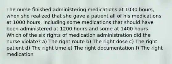 The nurse finished administering medications at 1030 hours, when she realized that she gave a patient all of his medications at 1000 hours, including some medications that should have been administered at 1200 hours and some at 1400 hours. Which of the six rights of medication administration did the nurse violate? a) The right route b) The right dose c) The right patient d) The right time e) The right documentation f) The right medication