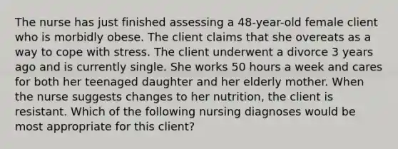 The nurse has just finished assessing a 48-year-old female client who is morbidly obese. The client claims that she overeats as a way to cope with stress. The client underwent a divorce 3 years ago and is currently single. She works 50 hours a week and cares for both her teenaged daughter and her elderly mother. When the nurse suggests changes to her nutrition, the client is resistant. Which of the following nursing diagnoses would be most appropriate for this client?