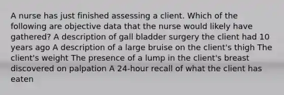 A nurse has just finished assessing a client. Which of the following are objective data that the nurse would likely have gathered? A description of gall bladder surgery the client had 10 years ago A description of a large bruise on the client's thigh The client's weight The presence of a lump in the client's breast discovered on palpation A 24-hour recall of what the client has eaten