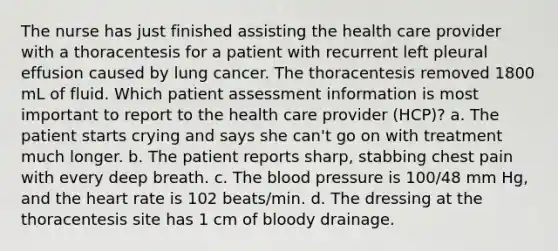 The nurse has just finished assisting the health care provider with a thoracentesis for a patient with recurrent left pleural effusion caused by lung cancer. The thoracentesis removed 1800 mL of fluid. Which patient assessment information is most important to report to the health care provider (HCP)? a. The patient starts crying and says she can't go on with treatment much longer. b. The patient reports sharp, stabbing chest pain with every deep breath. c. The blood pressure is 100/48 mm Hg, and the heart rate is 102 beats/min. d. The dressing at the thoracentesis site has 1 cm of bloody drainage.