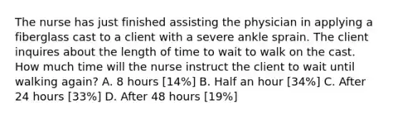 The nurse has just finished assisting the physician in applying a fiberglass cast to a client with a severe ankle sprain. The client inquires about the length of time to wait to walk on the cast. How much time will the nurse instruct the client to wait until walking again? A. 8 hours [14%] B. Half an hour [34%] C. After 24 hours [33%] D. After 48 hours [19%]