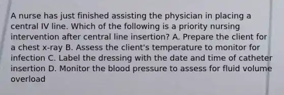 A nurse has just finished assisting the physician in placing a central IV line. Which of the following is a priority nursing intervention after central line insertion? A. Prepare the client for a chest x-ray B. Assess the client's temperature to monitor for infection C. Label the dressing with the date and time of catheter insertion D. Monitor the blood pressure to assess for fluid volume overload