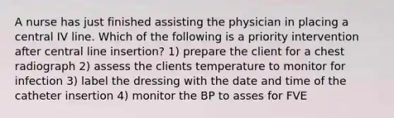 A nurse has just finished assisting the physician in placing a central IV line. Which of the following is a priority intervention after central line insertion? 1) prepare the client for a chest radiograph 2) assess the clients temperature to monitor for infection 3) label the dressing with the date and time of the catheter insertion 4) monitor the BP to asses for FVE