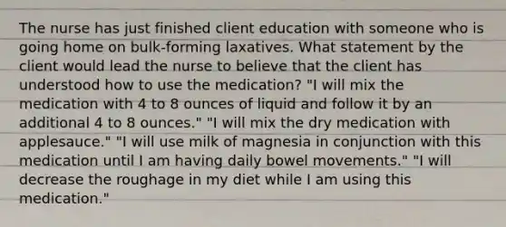 The nurse has just finished client education with someone who is going home on bulk-forming laxatives. What statement by the client would lead the nurse to believe that the client has understood how to use the medication? "I will mix the medication with 4 to 8 ounces of liquid and follow it by an additional 4 to 8 ounces." "I will mix the dry medication with applesauce." "I will use milk of magnesia in conjunction with this medication until I am having daily bowel movements." "I will decrease the roughage in my diet while I am using this medication."