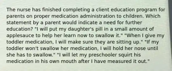 The nurse has finished completing a client education program for parents on proper medication administration to children. Which statement by a parent would indicate a need for further education? "I will put my daughter's pill in a small amount of applesauce to help her learn now to swallow it." "When I give my toddler medication, I will make sure they are sitting up." "If my toddler won't swallow her medication, I will hold her nose until she has to swallow." "I will let my preschooler squirt his medication in his own mouth after I have measured it out."