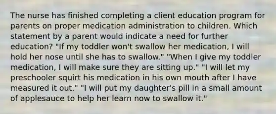 The nurse has finished completing a client education program for parents on proper medication administration to children. Which statement by a parent would indicate a need for further education? "If my toddler won't swallow her medication, I will hold her nose until she has to swallow." "When I give my toddler medication, I will make sure they are sitting up." "I will let my preschooler squirt his medication in his own mouth after I have measured it out." "I will put my daughter's pill in a small amount of applesauce to help her learn now to swallow it."