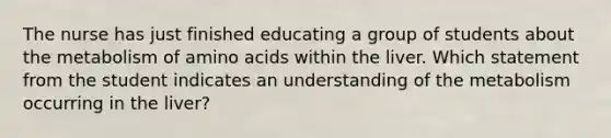 The nurse has just finished educating a group of students about the metabolism of amino acids within the liver. Which statement from the student indicates an understanding of the metabolism occurring in the liver?