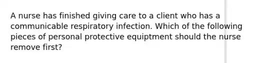 A nurse has finished giving care to a client who has a communicable respiratory infection. Which of the following pieces of personal protective equiptment should the nurse remove first?