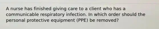 A nurse has finished giving care to a client who has a communicable respiratory infection. In which order should the personal protective equipment (PPE) be removed?