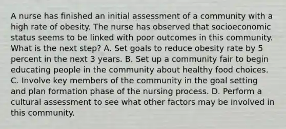 A nurse has finished an initial assessment of a community with a high rate of obesity. The nurse has observed that socioeconomic status seems to be linked with poor outcomes in this community. What is the next step? A. Set goals to reduce obesity rate by 5 percent in the next 3 years. B. Set up a community fair to begin educating people in the community about healthy food choices. C. Involve key members of the community in the goal setting and plan formation phase of the nursing process. D. Perform a cultural assessment to see what other factors may be involved in this community.