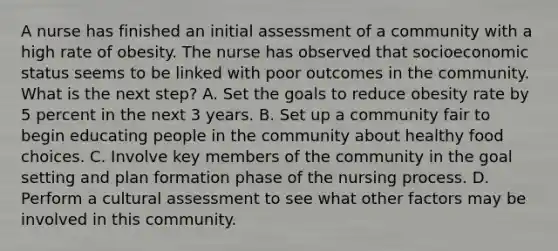 A nurse has finished an initial assessment of a community with a high rate of obesity. The nurse has observed that socioeconomic status seems to be linked with poor outcomes in the community. What is the next step? A. Set the goals to reduce obesity rate by 5 percent in the next 3 years. B. Set up a community fair to begin educating people in the community about healthy food choices. C. Involve key members of the community in the goal setting and plan formation phase of the nursing process. D. Perform a cultural assessment to see what other factors may be involved in this community.