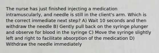 The nurse has just finished injecting a medication intramuscularly, and needle is still in the client's arm. Which is the correct immediate next step? A) Wait 10 seconds and then withdraw the needle B) Gently pull back on the syringe plunger and observe for blood in the syringe C) Move the syringe slightly left and right to facilitate absorption of the medication D) Withdraw the needle immediately