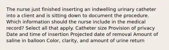 The nurse just finished inserting an indwelling urinary catheter into a client and is sitting down to document the procedure. Which information should the nurse include in the medical record? Select all that apply. Catheter size Provision of privacy Date and time of insertion Projected date of removal Amount of saline in balloon Color, clarity, and amount of urine return