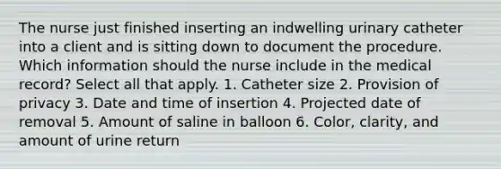 The nurse just finished inserting an indwelling urinary catheter into a client and is sitting down to document the procedure. Which information should the nurse include in the medical record? Select all that apply. 1. Catheter size 2. Provision of privacy 3. Date and time of insertion 4. Projected date of removal 5. Amount of saline in balloon 6. Color, clarity, and amount of urine return