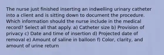 The nurse just finished inserting an indwelling urinary catheter into a client and is sitting down to document the procedure. Which information should the nurse include in the medical record? Select all that apply. a) Catheter size b) Provision of privacy c) Date and time of insertion d) Projected date of removal e) Amount of saline in balloon f) Color, clarity, and amount of urine return