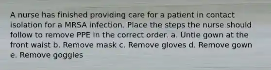 A nurse has finished providing care for a patient in contact isolation for a MRSA infection. Place the steps the nurse should follow to remove PPE in the correct order. a. Untie gown at the front waist b. Remove mask c. Remove gloves d. Remove gown e. Remove goggles