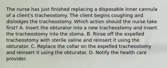 The nurse has just finished replacing a disposable inner cannula of a client's tracheostomy. The client begins coughing and dislodges the tracheostomy. Which action should the nurse take first? A. Insert the obturator into a new tracheostomy and insert the tracheostomy into the stoma. B. Rinse off the expelled tracheostomy with sterile saline and reinsert it using the obturator. C. Replace the collar on the expelled tracheostomy and reinsert it using the obturator. D. Notify the health care provider.