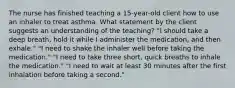 The nurse has finished teaching a 15-year-old client how to use an inhaler to treat asthma. What statement by the client suggests an understanding of the teaching? "I should take a deep breath, hold it while I administer the medication, and then exhale." "I need to shake the inhaler well before taking the medication." "I need to take three short, quick breaths to inhale the medication." "I need to wait at least 30 minutes after the first inhalation before taking a second."